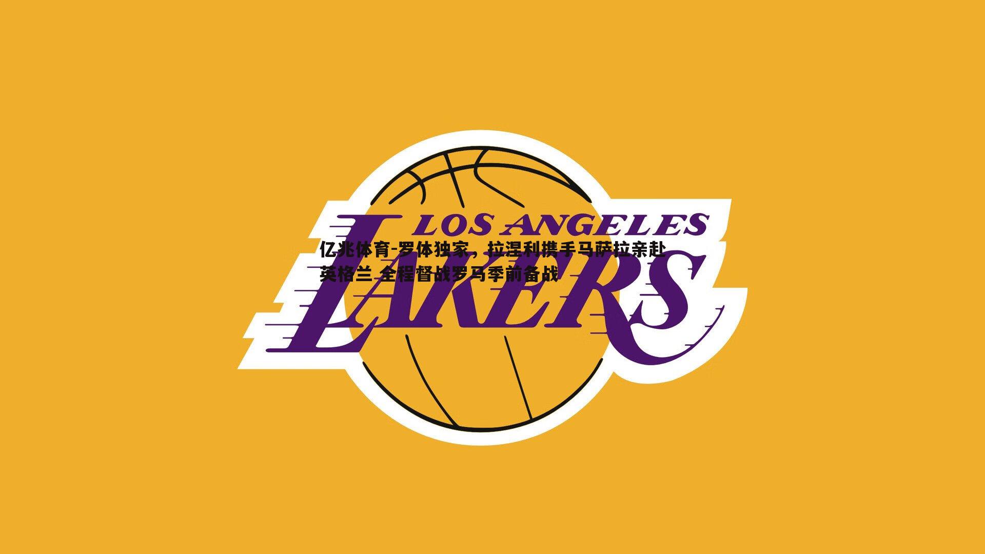 亿兆体育-罗体独家，拉涅利携手马萨拉亲赴英格兰 全程督战罗马季前备战