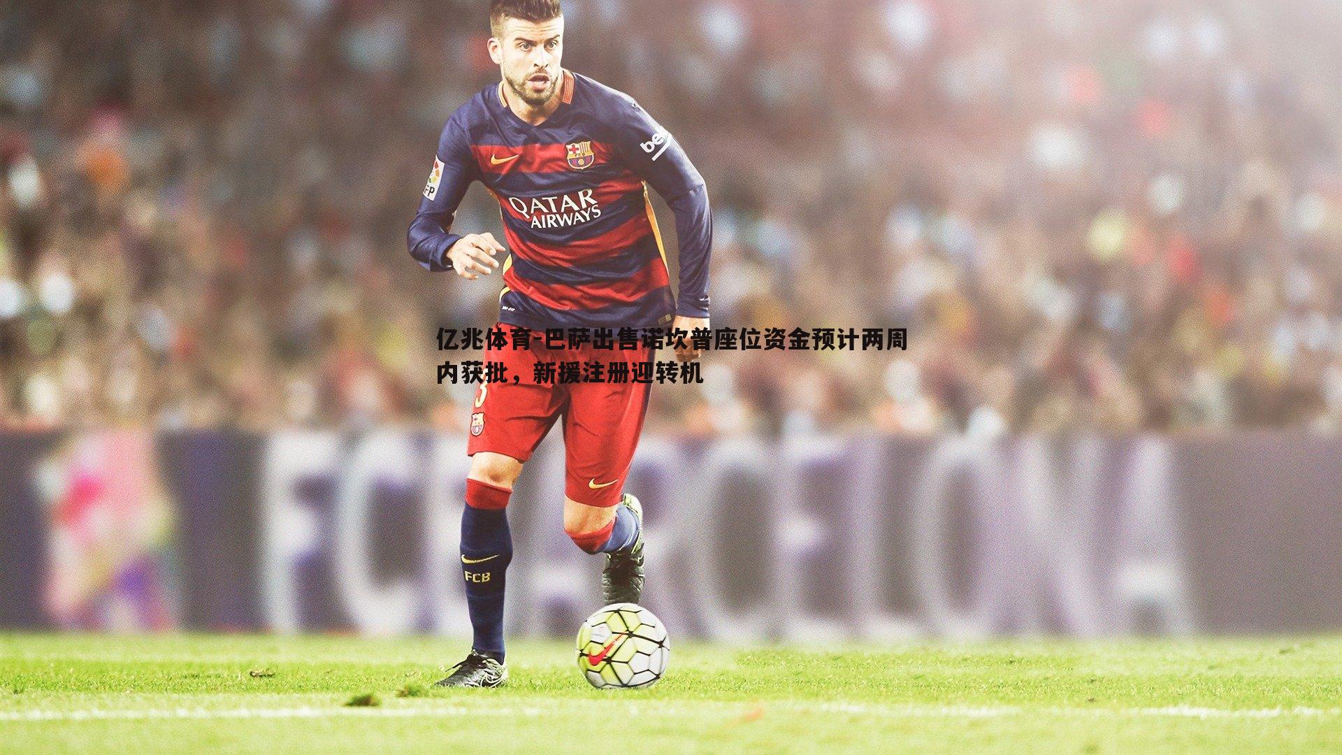 亿兆体育-巴萨出售诺坎普座位资金预计两周内获批，新援注册迎转机